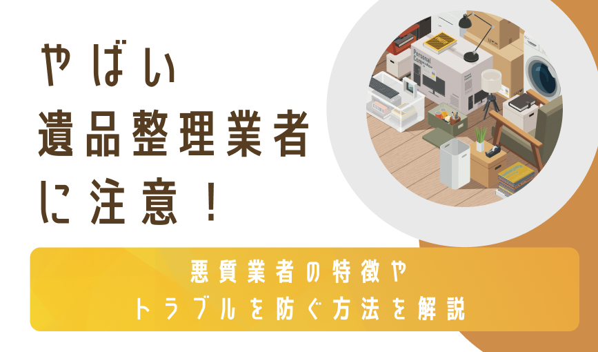 やばい遺品整理業者に注意！悪質業者の特徴やトラブルを防ぐ方法を解説