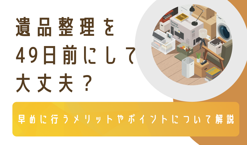 遺品整理を49日前にして大丈夫？早めに行うメリットやポイントについて解説