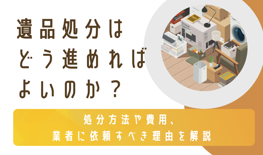 遺品処分はどう進めればよいのか？処分方法や費用、業者に依頼すべき理由を解説