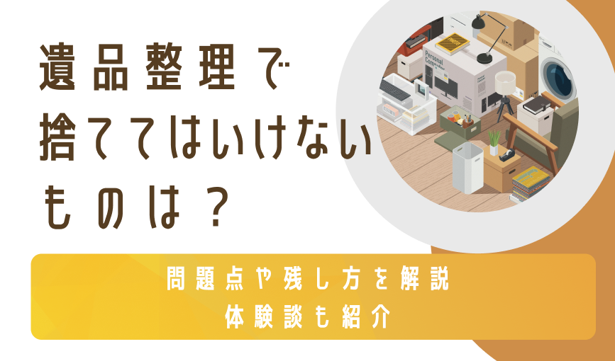 遺品整理で捨ててはいけないものは？ 問題点や残し方を解説｜体験談も紹介