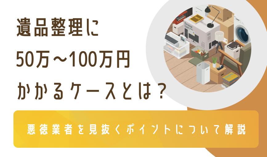 遺品整理に50万〜100万円かかるケースとは？悪徳業者を見抜くポイントについて解説