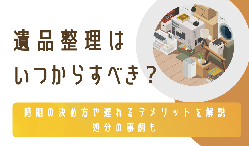 遺品整理はいつからすべき？時期の決め方や遅れるデメリットを解説｜処分の事例も