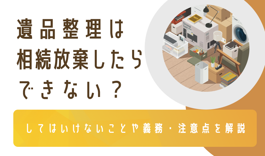 遺品整理は相続放棄したらできない？してはいけないことや義務・注意点を解説