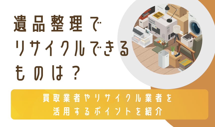 遺品整理でリサイクルできるものは？買取業者やリサイクル業者を活用するポイントを紹介