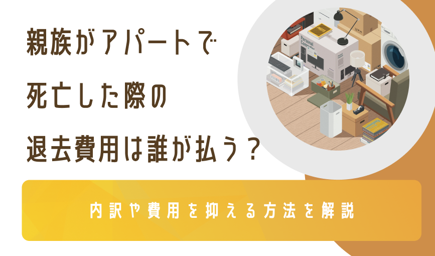 親族がアパートで死亡した際の退去費用は誰が払う？｜内訳や費用を抑える方法を解説