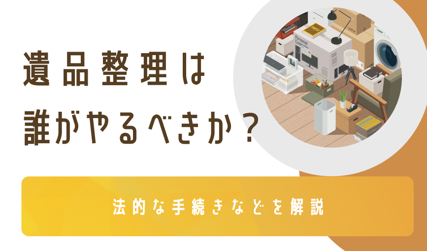 遺品整理は誰がやるべきか？法的な手続きなどを解説