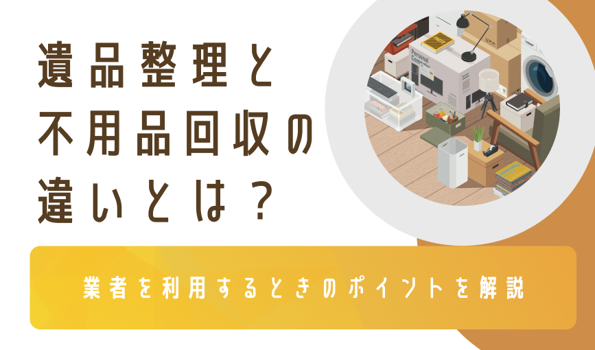 遺品整理と不用品回収の違いとは？業者を利用するときのポイントを解説