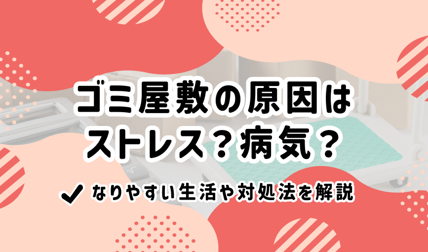 ゴミ屋敷の原因はストレス？病気？なりやすい生活や対処法を解説