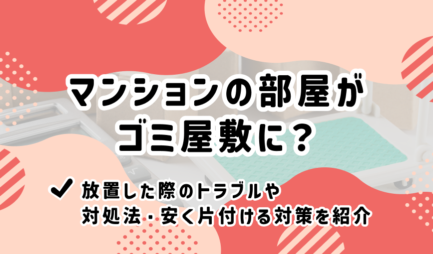 マンションの部屋がゴミ屋敷に？【放置した際のトラブルや対処法・安く片付ける対策を紹介】