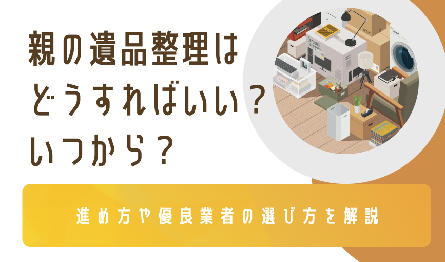 親の遺品整理はどうすればいい？いつから？進め方や優良業者の選び方を解説