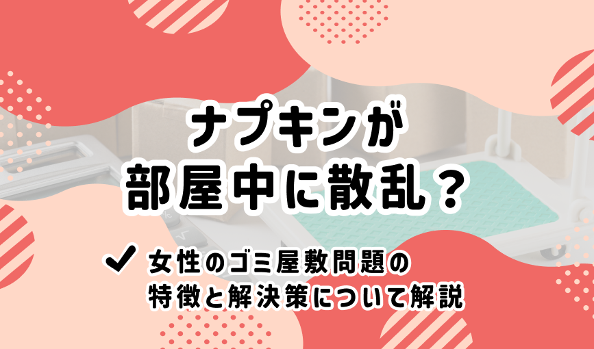 ナプキンが部屋中に散乱？女性のゴミ屋敷問題の特徴と解決策について解説