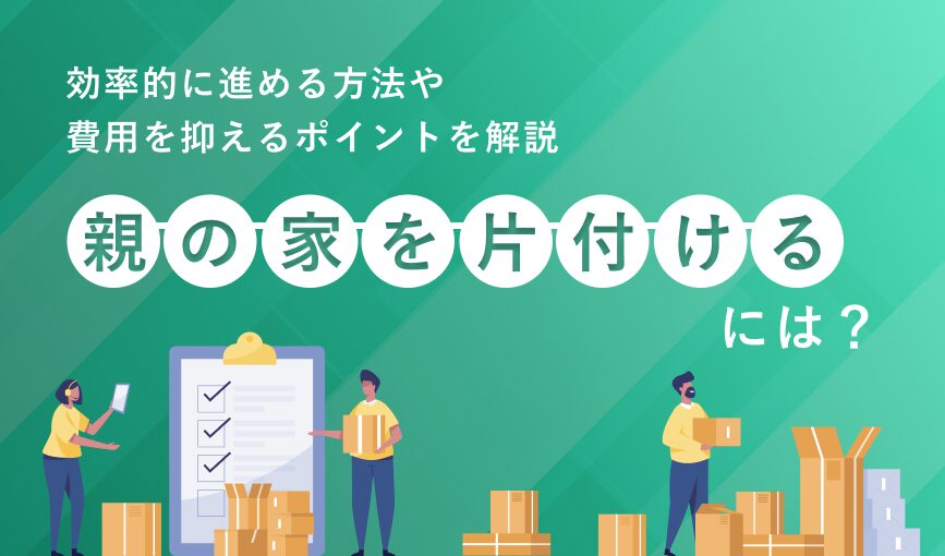 親の家を片付けるには？効率的に進める方法や費用を抑えるポイントを解説