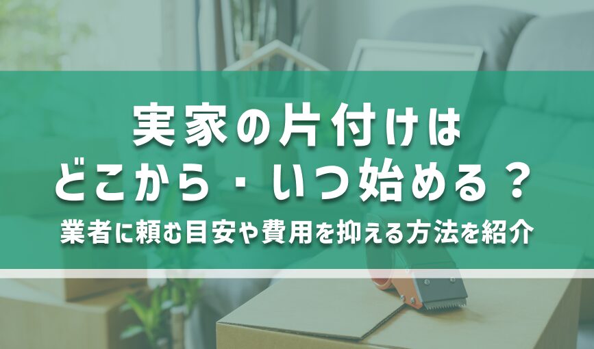 実家の片付けはどこから・いつ始める？業者に頼む目安や費用を抑える方法を紹介