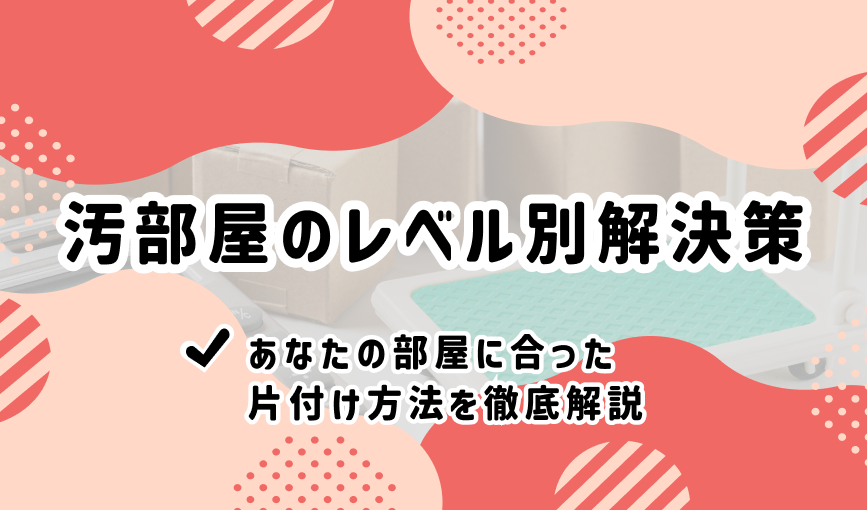 汚部屋のレベル別解決策｜あなたの部屋に合った片付け方法を徹底解説