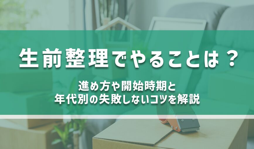 生前整理でやることは？進め方や開始時期と年代別の失敗しないコツを解説