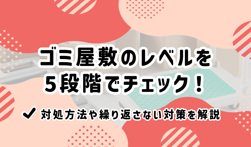 ゴミ屋敷のレベルを5段階でチェック！対処方法や繰り返さない対策を解説