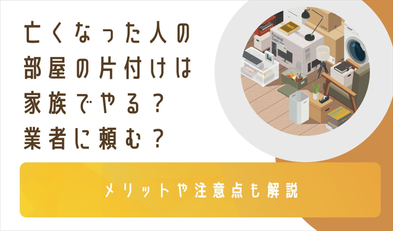 亡くなった人の部屋の片付けは家族でやる？業者に頼む？メリットや注意点も解説