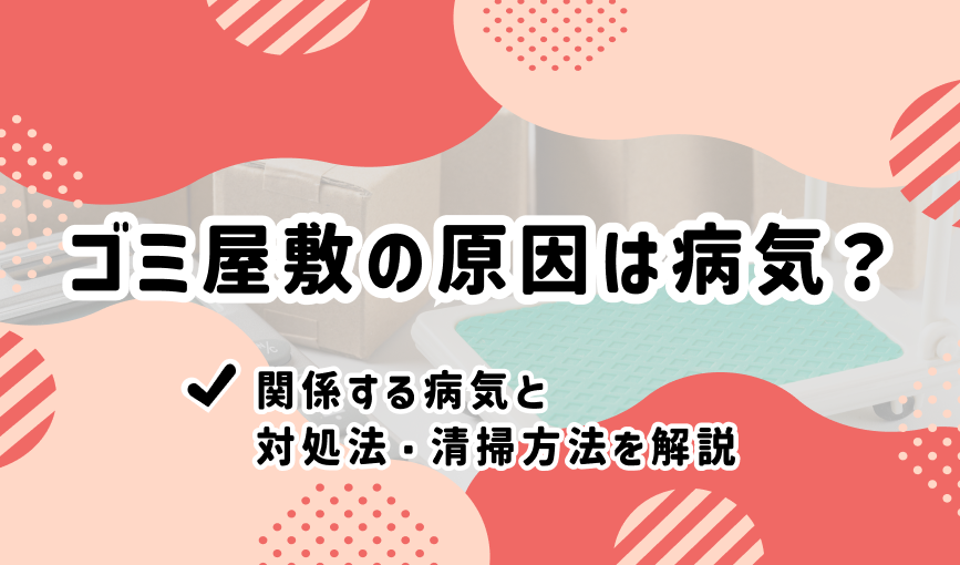 ゴミ屋敷の原因は病気？関係する病気と対処法・清掃方法を解説