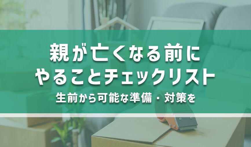 親が亡くなる前にやることチェックリスト｜生前から可能な準備・対策を