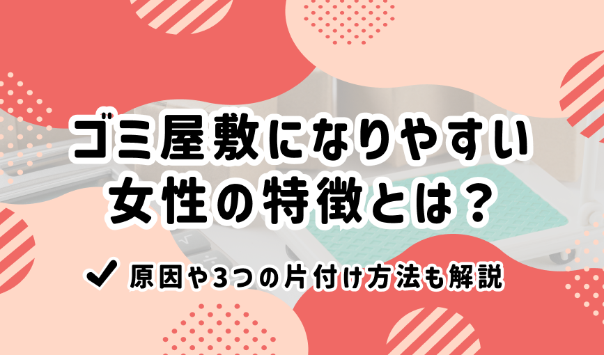 ゴミ屋敷になりやすい女性の特徴とは？原因や3つの片付け方法も解説