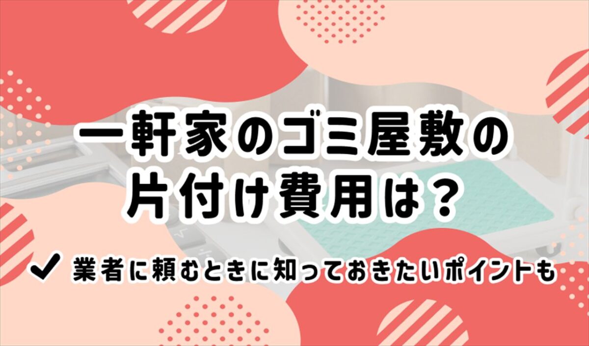 一軒家のゴミ屋敷の片付け費用は？業者に頼むときに知っておきたいポイントも