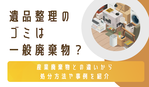 遺品整理のゴミは一般廃棄物？産業廃棄物との違いから処分方法や事例を紹介