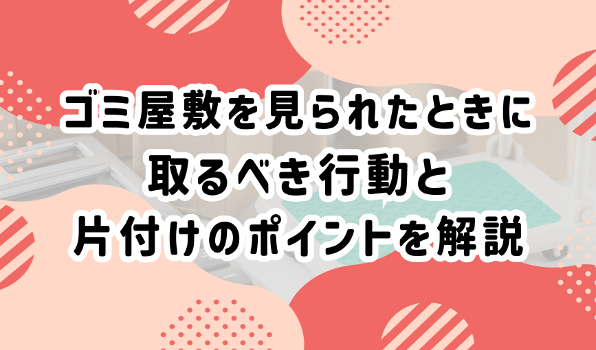 ゴミ屋敷を見られたときに取るべき行動と片付けのポイントを解説