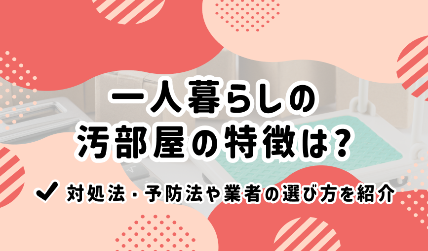 一人暮らしの汚部屋の特徴は？対処法・予防法や業者の選び方を紹介