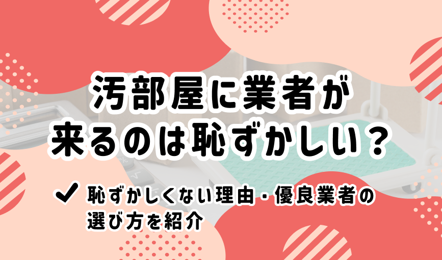 汚部屋に業者が来るのは恥ずかしい？恥ずかしくない理由・優良業者の選び方を紹介