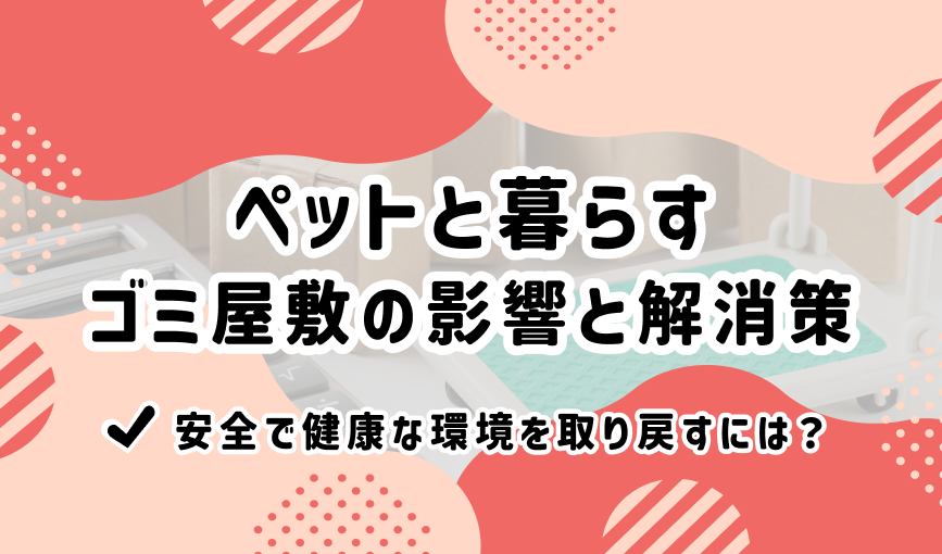 ペットと暮らすゴミ屋敷の影響と解消策｜安全で健康な環境を取り戻すには？