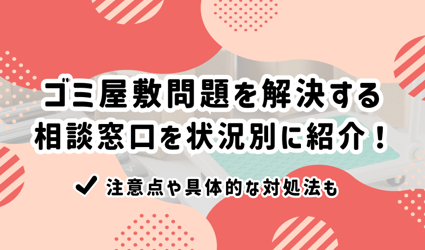 ゴミ屋敷問題を解決する相談窓口を状況別に紹介！注意点や具体的な対処法も