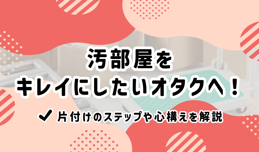 汚部屋をキレイにしたいオタクへ！片付けのステップや心構えを解説