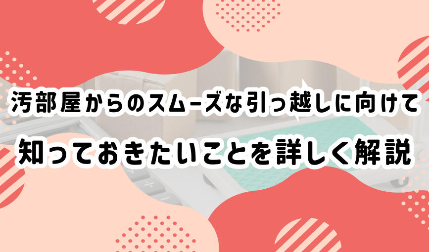 汚部屋からのスムーズな引っ越しに向けて知っておきたいことを詳しく解説