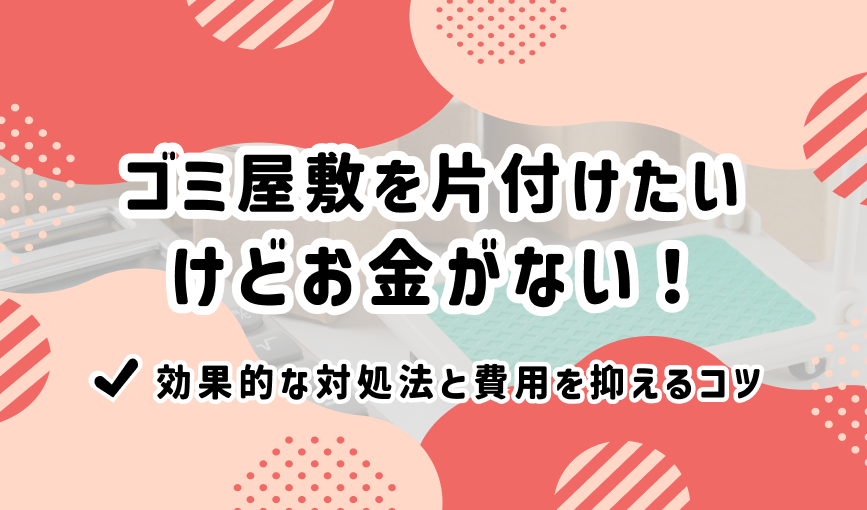 ゴミ屋敷を片付けたいけどお金がない！効果的な対処法と費用を抑えるコツ