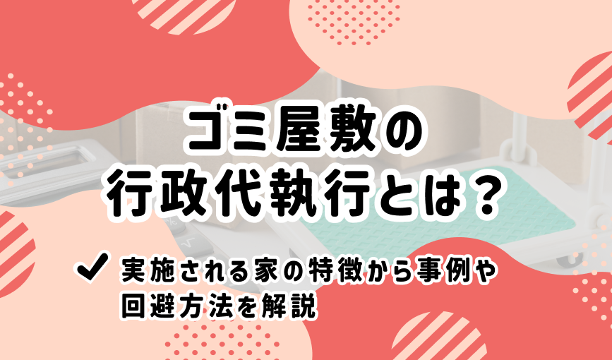 ゴミ屋敷の行政代執行とは？実施される家の特徴から事例や回避方法を解説