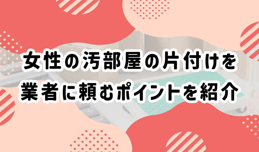 女性の汚部屋の片付けを業者に頼むポイントを紹介