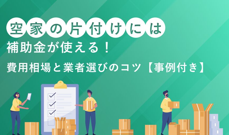 空き家の片付けには補助金が使える！費用相場と業者選びのコツ【事例付き】
