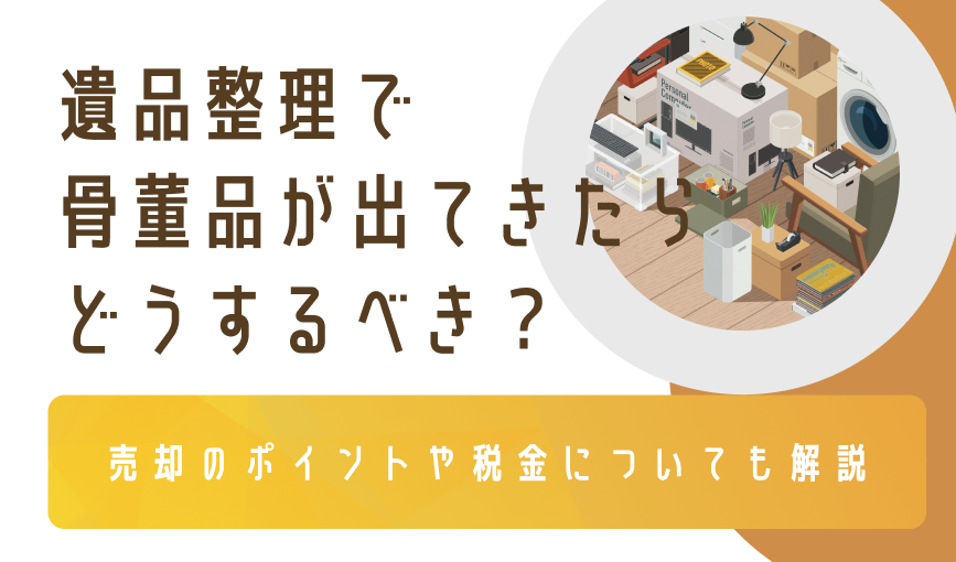 遺品整理で骨董品が出てきたらどうするべき？売却のポイントや税金についても解説