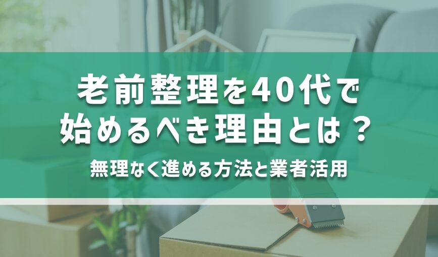 老前整理を40代で始めるべき理由とは？無理なく進める方法と業者活用