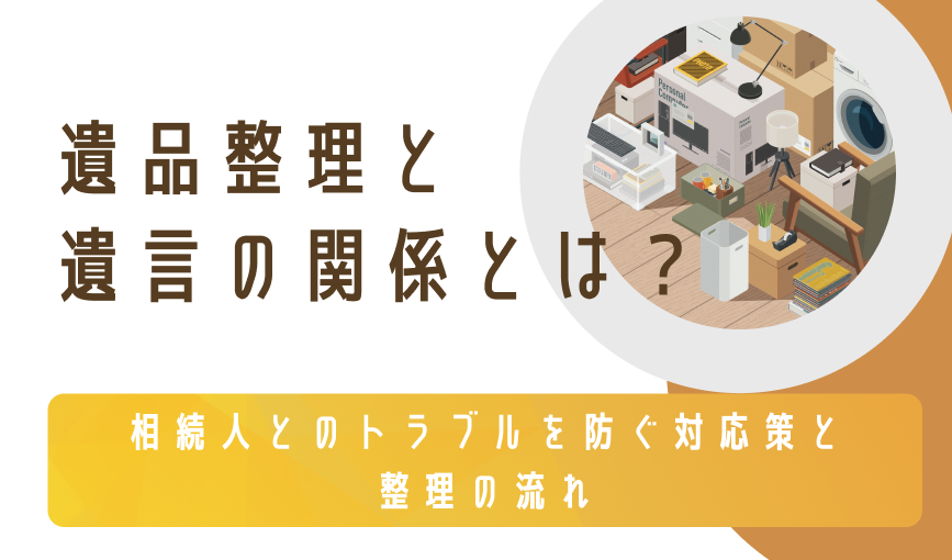 遺品整理と遺言の関係とは？相続人とのトラブルを防ぐ対応策と整理の流れ