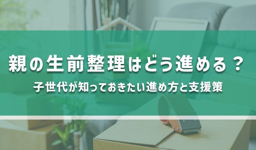 親の生前整理はどう進める？子世代が知っておきたい進め方と支援策