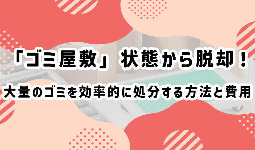 「ゴミ屋敷」状態から脱却！大量のゴミを効率的に処分する方法と費用