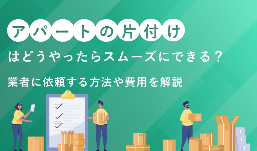アパートの片付けはどうやったらスムーズにできる？業者に依頼する方法や費用を解説