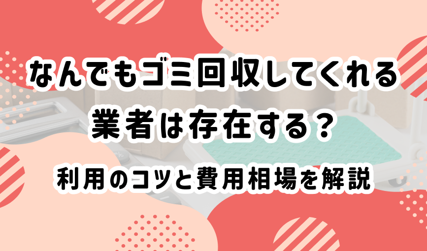 なんでもゴミ回収してくれる業者は存在する？利用のコツと費用相場を解説